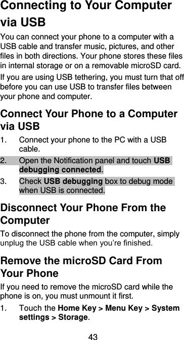  43 Connecting to Your Computer via USB You can connect your phone to a computer with a USB cable and transfer music, pictures, and other files in both directions. Your phone stores these files in internal storage or on a removable microSD card. If you are using USB tethering, you must turn that off before you can use USB to transfer files between your phone and computer. Connect Your Phone to a Computer via USB 1.  Connect your phone to the PC with a USB cable. 2.  Open the Notification panel and touch USB debugging connected. 3.  Check USB debugging box to debug mode when USB is connected.   Disconnect Your Phone From the Computer To disconnect the phone from the computer, simply unplug the USB cable when you’re finished. Remove the microSD Card From Your Phone If you need to remove the microSD card while the phone is on, you must unmount it first. 1.  Touch the Home Key &gt; Menu Key &gt; System settings &gt; Storage. 