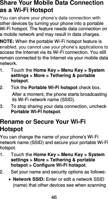  46 Share Your Mobile Data Connection as a Wi-Fi Hotspot You can share your phone’s data connection with other devices by turning your phone into a portable Wi-Fi hotspot. The feature needs data connection on a mobile network and may result in data charges. NOTE: When the portable Wi-Fi hotspot feature is enabled, you cannot use your phone’s applications to access the Internet via its Wi-Fi connection. You still remain connected to the Internet via your mobile data network. 1.  Touch the Home Key &gt; Menu Key &gt; System settings &gt; More &gt; Tethering &amp; portable hotspot. 2.  Tick the Portable Wi-Fi hotspot check box.   After a moment, the phone starts broadcasting its Wi-Fi network name (SSID). 3.  To stop sharing your data connection, uncheck Portable Wi-Fi hotspot. Rename or Secure Your Wi-Fi Hotspot You can change the name of your phone&apos;s Wi-Fi network name (SSID) and secure your portable Wi-Fi hotspot. 1.  Touch the Home Key &gt; Menu Key &gt; System settings &gt; More &gt; Tethering &amp; portable hotspot &gt; Configure Wi-Fi hotspot. 2.  Set your name and security options as follows:  Network SSID: Enter or edit a network SSID (name) that other devices see when scanning 