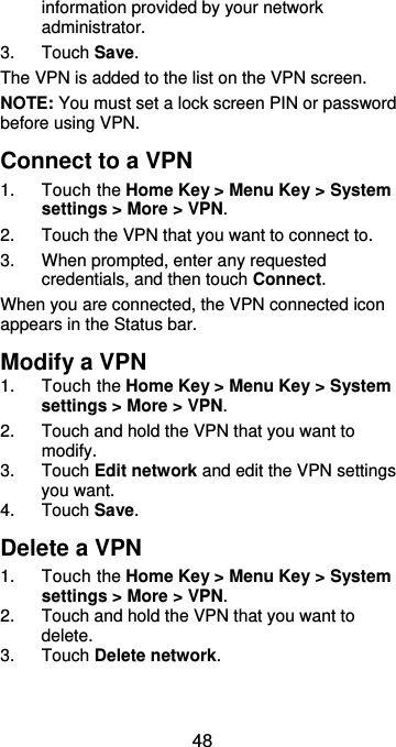  48 information provided by your network administrator. 3.  Touch Save. The VPN is added to the list on the VPN screen. NOTE: You must set a lock screen PIN or password before using VPN.   Connect to a VPN 1.  Touch the Home Key &gt; Menu Key &gt; System settings &gt; More &gt; VPN. 2.  Touch the VPN that you want to connect to. 3.  When prompted, enter any requested credentials, and then touch Connect.   When you are connected, the VPN connected icon appears in the Status bar. Modify a VPN 1.  Touch the Home Key &gt; Menu Key &gt; System settings &gt; More &gt; VPN. 2.  Touch and hold the VPN that you want to modify. 3.  Touch Edit network and edit the VPN settings you want. 4.  Touch Save. Delete a VPN 1.  Touch the Home Key &gt; Menu Key &gt; System settings &gt; More &gt; VPN. 2.  Touch and hold the VPN that you want to delete. 3.  Touch Delete network. 
