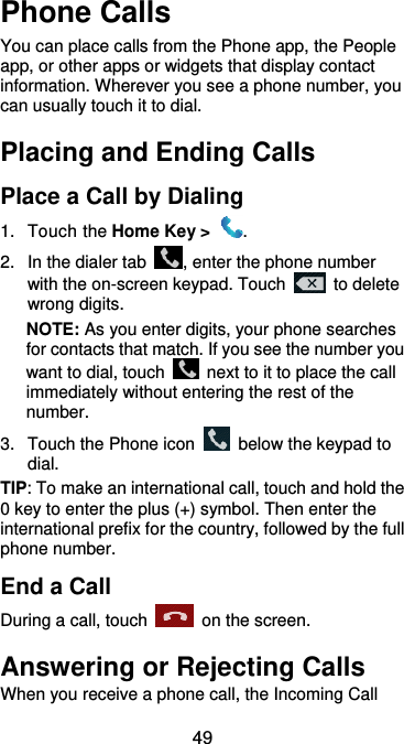  49 Phone Calls You can place calls from the Phone app, the People app, or other apps or widgets that display contact information. Wherever you see a phone number, you can usually touch it to dial. Placing and Ending Calls Place a Call by Dialing 1.  Touch the Home Key &gt;  . 2.  In the dialer tab  , enter the phone number with the on-screen keypad. Touch    to delete wrong digits. NOTE: As you enter digits, your phone searches for contacts that match. If you see the number you want to dial, touch    next to it to place the call immediately without entering the rest of the number.   3.  Touch the Phone icon    below the keypad to dial. TIP: To make an international call, touch and hold the 0 key to enter the plus (+) symbol. Then enter the international prefix for the country, followed by the full phone number. End a Call During a call, touch    on the screen. Answering or Rejecting Calls When you receive a phone call, the Incoming Call 