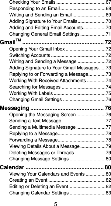  5 Checking Your Emails ..................................... 67 Responding to an Email .................................. 68 Writing and Sending an Email ......................... 69 Adding Signature to Your Emails ..................... 70 Adding and Editing Email Accounts ................. 70 Changing General Email Settings ................... 71 GmailTM ................................................... 72 Opening Your Gmail Inbox .............................. 72 Switching Accounts ......................................... 72 Writing and Sending a Message ..................... 72 Adding Signature to Your Gmail Messages ..... 73 Replying to or Forwarding a Message ............. 73 Working With Received Attachments .............. 74 Searching for Messages ................................. 74 Working With Labels ....................................... 75 Changing Gmail Settings ................................ 76 Messaging .............................................. 76 Opening the Messaging Screen ...................... 76 Sending a Text Message ................................. 77 Sending a Multimedia Message ...................... 77 Replying to a Message .................................... 78 Forwarding a Message .................................... 78 Viewing Details About a Message ................... 79 Deleting Messages or Threads ....................... 79 Changing Message Settings ........................... 80 Calendar ................................................. 80 Viewing Your Calendars and Events ............... 80 Creating an Event ........................................... 82 Editing or Deleting an Event ............................ 82 Changing Calendar Settings ........................... 83 