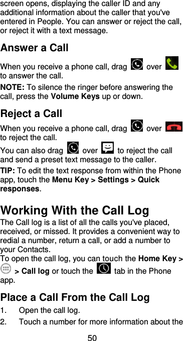  50 screen opens, displaying the caller ID and any additional information about the caller that you&apos;ve entered in People. You can answer or reject the call, or reject it with a text message. Answer a Call When you receive a phone call, drag    over   to answer the call. NOTE: To silence the ringer before answering the call, press the Volume Keys up or down. Reject a Call When you receive a phone call, drag    over   to reject the call. You can also drag    over    to reject the call and send a preset text message to the caller.   TIP: To edit the text response from within the Phone app, touch the Menu Key &gt; Settings &gt; Quick responses. Working With the Call Log The Call log is a list of all the calls you&apos;ve placed, received, or missed. It provides a convenient way to redial a number, return a call, or add a number to your Contacts. To open the call log, you can touch the Home Key &gt;   &gt; Call log or touch the    tab in the Phone app. Place a Call From the Call Log 1.  Open the call log. 2.  Touch a number for more information about the 