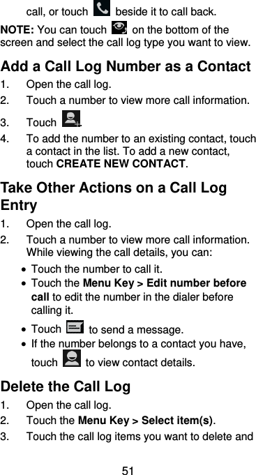  51 call, or touch    beside it to call back. NOTE: You can touch    on the bottom of the screen and select the call log type you want to view. Add a Call Log Number as a Contact 1.  Open the call log. 2.  Touch a number to view more call information. 3.  Touch  . 4.  To add the number to an existing contact, touch a contact in the list. To add a new contact, touch CREATE NEW CONTACT. Take Other Actions on a Call Log Entry 1.  Open the call log. 2.  Touch a number to view more call information. While viewing the call details, you can:  Touch the number to call it.  Touch the Menu Key &gt; Edit number before call to edit the number in the dialer before calling it.  Touch    to send a message.  If the number belongs to a contact you have, touch    to view contact details. Delete the Call Log 1.  Open the call log. 2.  Touch the Menu Key &gt; Select item(s). 3.  Touch the call log items you want to delete and 
