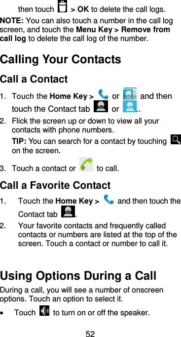  52 then touch    &gt; OK to delete the call logs. NOTE: You can also touch a number in the call log screen, and touch the Menu Key &gt; Remove from call log to delete the call log of the number. Calling Your Contacts Call a Contact 1.  Touch the Home Key &gt;   or   and then touch the Contact tab    or  .. 2.  Flick the screen up or down to view all your contacts with phone numbers. TIP: You can search for a contact by touching   on the screen. 3.  Touch a contact or   to call. Call a Favorite Contact 1.  Touch the Home Key &gt;    and then touch the Contact tab  . 2.  Your favorite contacts and frequently called contacts or numbers are listed at the top of the screen. Touch a contact or number to call it.  Using Options During a Call During a call, you will see a number of onscreen options. Touch an option to select it.  Touch    to turn on or off the speaker. 
