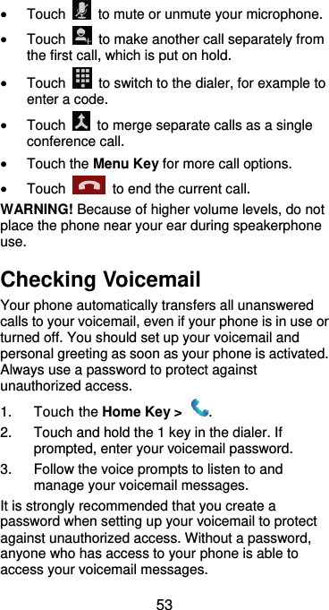  53  Touch    to mute or unmute your microphone.  Touch    to make another call separately from the first call, which is put on hold.  Touch    to switch to the dialer, for example to enter a code.  Touch    to merge separate calls as a single conference call.  Touch the Menu Key for more call options.  Touch    to end the current call. WARNING! Because of higher volume levels, do not place the phone near your ear during speakerphone use. Checking Voicemail Your phone automatically transfers all unanswered calls to your voicemail, even if your phone is in use or turned off. You should set up your voicemail and personal greeting as soon as your phone is activated. Always use a password to protect against unauthorized access. 1.  Touch the Home Key &gt;  . 2.  Touch and hold the 1 key in the dialer. If prompted, enter your voicemail password.   3.  Follow the voice prompts to listen to and manage your voicemail messages. It is strongly recommended that you create a password when setting up your voicemail to protect against unauthorized access. Without a password, anyone who has access to your phone is able to access your voicemail messages. 