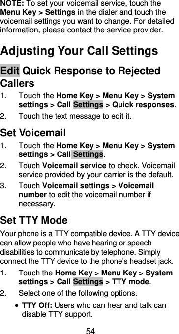  54 NOTE: To set your voicemail service, touch the Menu Key &gt; Settings in the dialer and touch the voicemail settings you want to change. For detailed information, please contact the service provider. Adjusting Your Call Settings Edit Quick Response to Rejected Callers 1.  Touch the Home Key &gt; Menu Key &gt; System settings &gt; Call Settings &gt; Quick responses. 2.  Touch the text message to edit it. Set Voicemail 1.  Touch the Home Key &gt; Menu Key &gt; System settings &gt; Call Settings. 2.  Touch Voicemail service to check. Voicemail service provided by your carrier is the default.     3.  Touch Voicemail settings &gt; Voicemail number to edit the voicemail number if necessary. Set TTY Mode Your phone is a TTY compatible device. A TTY device can allow people who have hearing or speech disabilities to communicate by telephone. Simply connect the TTY device to the phone’s headset jack. 1.  Touch the Home Key &gt; Menu Key &gt; System settings &gt; Call Settings &gt; TTY mode. 2.  Select one of the following options.  TTY Off: Users who can hear and talk can disable TTY support. 