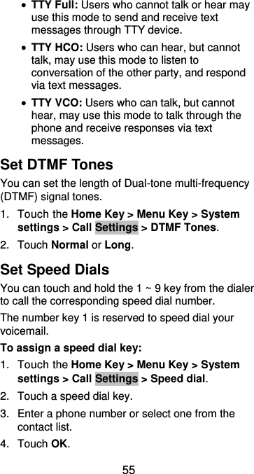  55  TTY Full: Users who cannot talk or hear may use this mode to send and receive text messages through TTY device.  TTY HCO: Users who can hear, but cannot talk, may use this mode to listen to conversation of the other party, and respond via text messages.  TTY VCO: Users who can talk, but cannot hear, may use this mode to talk through the phone and receive responses via text messages. Set DTMF Tones You can set the length of Dual-tone multi-frequency (DTMF) signal tones. 1.  Touch the Home Key &gt; Menu Key &gt; System settings &gt; Call Settings &gt; DTMF Tones. 2.  Touch Normal or Long. Set Speed Dials You can touch and hold the 1 ~ 9 key from the dialer to call the corresponding speed dial number. The number key 1 is reserved to speed dial your voicemail. To assign a speed dial key: 1.  Touch the Home Key &gt; Menu Key &gt; System settings &gt; Call Settings &gt; Speed dial. 2.  Touch a speed dial key. 3.  Enter a phone number or select one from the contact list. 4.  Touch OK. 