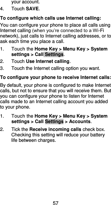  57 your account. 4.  Touch SAVE. To configure which calls use Internet calling: You can configure your phone to place all calls using Internet calling (when you’re connected to a Wi-Fi network), just calls to Internet calling addresses, or to ask each time you place a call. 1.  Touch the Home Key &gt; Menu Key &gt; System settings &gt; Call Settings. 2.  Touch Use Internet calling. 3.  Touch the Internet calling option you want. To configure your phone to receive Internet calls: By default, your phone is configured to make Internet calls, but not to ensure that you will receive them. But you can configure your phone to listen for Internet calls made to an Internet calling account you added to your phone. 1.  Touch the Home Key &gt; Menu Key &gt; System settings &gt; Call Settings &gt; Accounts. 2.  Tick the Receive incoming calls check box. Checking this setting will reduce your battery life between charges. 