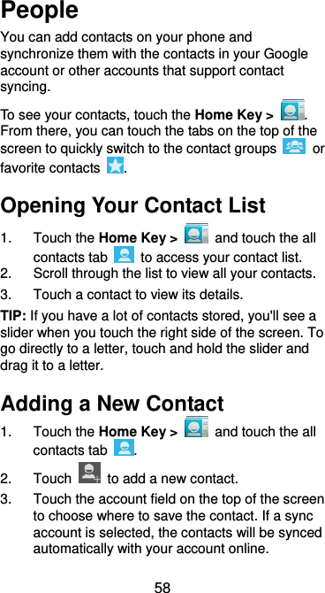  58 People You can add contacts on your phone and synchronize them with the contacts in your Google account or other accounts that support contact syncing. To see your contacts, touch the Home Key &gt;  . From there, you can touch the tabs on the top of the screen to quickly switch to the contact groups    or favorite contacts  . Opening Your Contact List 1.  Touch the Home Key &gt;   and touch the all contacts tab    to access your contact list. 2.  Scroll through the list to view all your contacts. 3.  Touch a contact to view its details. TIP: If you have a lot of contacts stored, you&apos;ll see a slider when you touch the right side of the screen. To go directly to a letter, touch and hold the slider and drag it to a letter. Adding a New Contact 1.  Touch the Home Key &gt;   and touch the all contacts tab  . 2.  Touch    to add a new contact. 3.  Touch the account field on the top of the screen to choose where to save the contact. If a sync account is selected, the contacts will be synced automatically with your account online. 