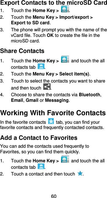  60 Export Contacts to the microSD Card 1.  Touch the Home Key &gt;  . 2.  Touch the Menu Key &gt; Import/export &gt; Export to SD card. 3.  The phone will prompt you with the name of the vCard file. Touch OK to create the file in the microSD card. Share Contacts 1. Touch the Home Key &gt;   and touch the all contacts tab  . 2.  Touch the Menu Key &gt; Select item(s). 3.  Touch to select the contacts you want to share and then touch  . 4.  Choose to share the contacts via Bluetooth, Email, Gmail or Messaging. Working With Favorite Contacts In the favorite contacts    tab, you can find your favorite contacts and frequently contacted contacts. Add a Contact to Favorites You can add the contacts used frequently to Favorites, so you can find them quickly. 1.  Touch the Home Key &gt;   and touch the all contacts tab  . 2.  Touch a contact and then touch  . 