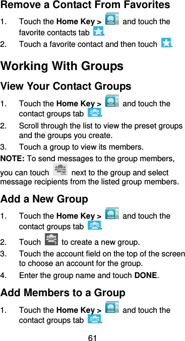  61 Remove a Contact From Favorites 1.  Touch the Home Key &gt;    and touch the favorite contacts tab  . 2.  Touch a favorite contact and then touch  . Working With Groups View Your Contact Groups 1.  Touch the Home Key &gt;    and touch the contact groups tab  . 2.  Scroll through the list to view the preset groups and the groups you create. 3.  Touch a group to view its members. NOTE: To send messages to the group members, you can touch    next to the group and select message recipients from the listed group members. Add a New Group 1.  Touch the Home Key &gt;   and touch the contact groups tab  . 2.  Touch    to create a new group. 3.  Touch the account field on the top of the screen to choose an account for the group. 4.  Enter the group name and touch DONE. Add Members to a Group 1.  Touch the Home Key &gt;   and touch the contact groups tab  . 