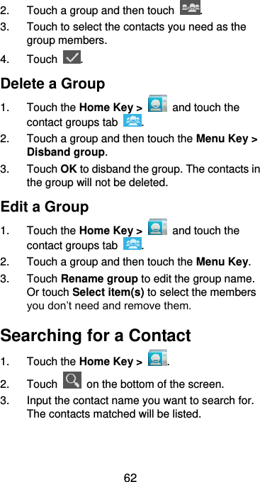  62 2.  Touch a group and then touch  . 3.  Touch to select the contacts you need as the group members. 4.  Touch  . Delete a Group 1.  Touch the Home Key &gt;   and touch the contact groups tab  . 2.  Touch a group and then touch the Menu Key &gt; Disband group. 3.  Touch OK to disband the group. The contacts in the group will not be deleted. Edit a Group 1.  Touch the Home Key &gt;   and touch the contact groups tab  . 2.  Touch a group and then touch the Menu Key. 3.  Touch Rename group to edit the group name. Or touch Select item(s) to select the members you don’t need and remove them. Searching for a Contact 1.  Touch the Home Key &gt;  . 2.  Touch    on the bottom of the screen. 3.  Input the contact name you want to search for. The contacts matched will be listed. 