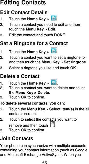  63 Editing Contacts Edit Contact Details 1.  Touch the Home Key &gt;  . 2.  Touch a contact you need to edit and then touch the Menu Key &gt; Edit. 3.  Edit the contact and touch DONE. Set a Ringtone for a Contact 1.  Touch the Home Key &gt;  . 2. Touch a contact you want to set a ringtone for and then touch the Menu Key &gt; Set ringtone. 3.  Select a ringtone you like and touch OK. Delete a Contact 1.  Touch the Home Key &gt;  . 2.  Touch a contact you want to delete and touch the Menu Key &gt; Delete. 3.  Touch OK to confirm. To delete several contacts, you can: 1.  Touch the Menu Key &gt; Select item(s) in the all contacts screen. 2.  Touch to select the contacts you want to remove and then touch  . 3.  Touch OK to confirm. Join Contacts Your phone can synchronize with multiple accounts containing your contact information (such as Google and Microsoft Exchange ActiveSync). When you 