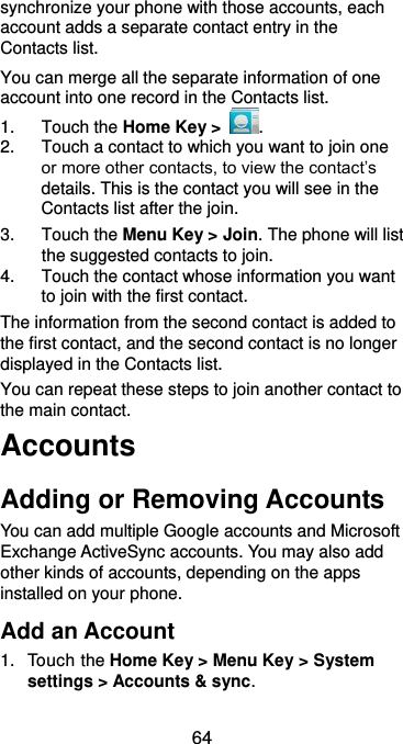  64 synchronize your phone with those accounts, each account adds a separate contact entry in the Contacts list. You can merge all the separate information of one account into one record in the Contacts list. 1.  Touch the Home Key &gt;  . 2.  Touch a contact to which you want to join one or more other contacts, to view the contact’s details. This is the contact you will see in the Contacts list after the join. 3.  Touch the Menu Key &gt; Join. The phone will list the suggested contacts to join. 4.  Touch the contact whose information you want to join with the first contact. The information from the second contact is added to the first contact, and the second contact is no longer displayed in the Contacts list. You can repeat these steps to join another contact to the main contact. Accounts Adding or Removing Accounts You can add multiple Google accounts and Microsoft Exchange ActiveSync accounts. You may also add other kinds of accounts, depending on the apps installed on your phone. Add an Account 1.  Touch the Home Key &gt; Menu Key &gt; System settings &gt; Accounts &amp; sync. 