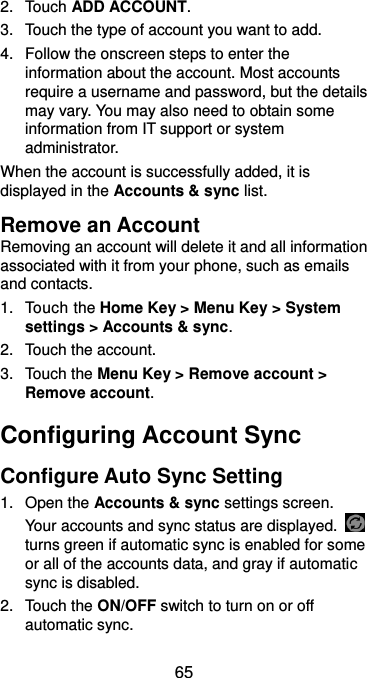  65 2.  Touch ADD ACCOUNT. 3.  Touch the type of account you want to add. 4.  Follow the onscreen steps to enter the information about the account. Most accounts require a username and password, but the details may vary. You may also need to obtain some information from IT support or system administrator. When the account is successfully added, it is displayed in the Accounts &amp; sync list. Remove an Account Removing an account will delete it and all information associated with it from your phone, such as emails and contacts. 1.  Touch the Home Key &gt; Menu Key &gt; System settings &gt; Accounts &amp; sync. 2.  Touch the account. 3.  Touch the Menu Key &gt; Remove account &gt; Remove account. Configuring Account Sync Configure Auto Sync Setting 1.  Open the Accounts &amp; sync settings screen. Your accounts and sync status are displayed.   turns green if automatic sync is enabled for some or all of the accounts data, and gray if automatic sync is disabled. 2.  Touch the ON/OFF switch to turn on or off automatic sync.   
