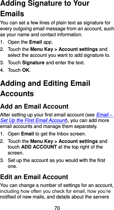  70 Adding Signature to Your Emails You can set a few lines of plain text as signature for every outgoing email message from an account, such as your name and contact information.   1.  Open the Email app. 2.  Touch the Menu Key &gt; Account settings and select the account you want to add signature to. 3.  Touch Signature and enter the text. 4.  Touch OK. Adding and Editing Email Accounts Add an Email Account After setting up your first email account (see Email – Set Up the First Email Account), you can add more email accounts and manage them separately. 1.  Open Email to get the Inbox screen. 2.  Touch the Menu Key &gt; Account settings and touch ADD ACCOUNT at the top right of the screen. 3.  Set up the account as you would with the first one. Edit an Email Account You can change a number of settings for an account, including how often you check for email, how you’re notified of new mails, and details about the servers 