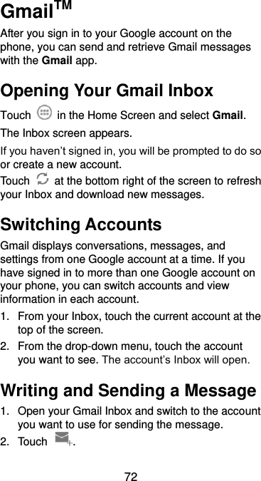  72 GmailTM After you sign in to your Google account on the phone, you can send and retrieve Gmail messages with the Gmail app.   Opening Your Gmail Inbox Touch    in the Home Screen and select Gmail. The Inbox screen appears. If you haven’t signed in, you will be prompted to do so or create a new account. Touch    at the bottom right of the screen to refresh your Inbox and download new messages. Switching Accounts Gmail displays conversations, messages, and settings from one Google account at a time. If you have signed in to more than one Google account on your phone, you can switch accounts and view information in each account. 1.  From your Inbox, touch the current account at the top of the screen. 2.  From the drop-down menu, touch the account you want to see. The account’s Inbox will open. Writing and Sending a Message 1.  Open your Gmail Inbox and switch to the account you want to use for sending the message. 2.  Touch  . 