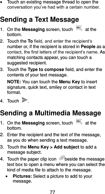  77  Touch an existing message thread to open the conversation you’ve had with a certain number.   Sending a Text Message 1.  On the Messaging screen, touch    at the bottom. 2.  Touch the To field, and enter the recipient’s number or, if the recipient is stored in People as a contact, the first letters of the recipient’s name. As matching contacts appear, you can touch a suggested recipient. 3.  Touch the Type to compose field, and enter the contents of your text message. NOTE: You can touch the Menu Key to insert signature, quick text, smiley or contact in text format. 4.  Touch  . Sending a Multimedia Message 1. On the Messaging screen, touch    at the bottom. 2. Enter the recipient and the text of the message, as you do when sending a text message. 3. Touch the Menu Key &gt; Add subject to add a message subject. 4. Touch the paper clip icon  beside the message text box to open a menu where you can select the kind of media file to attach to the message.  Pictures: Select a picture to add to your message. 
