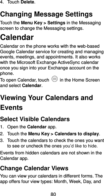  80 4.  Touch Delete. Changing Message Settings Touch the Menu Key &gt; Settings in the Messaging screen to change the Messaging settings. Calendar Calendar on the phone works with the web-based Google Calendar service for creating and managing events, meetings, and appointments. It also works with the Microsoft Exchange ActiveSync calendar once you sign into your Exchange account on the phone. To open Calendar, touch    in the Home Screen and select Calendar.   Viewing Your Calendars and Events Select Visible Calendars 1.  Open the Calendar app. 2.  Touch the Menu Key &gt; Calendars to display. 3.  Touch the calendars to check the ones you want to see or uncheck the ones you’d like to hide. Events from hidden calendars are not shown in the Calendar app. Change Calendar Views You can view your calendars in different forms. The app offers four view types: Month, Week, Day, and 