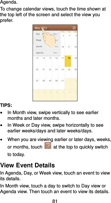  81 Agenda. To change calendar views, touch the time shown at the top left of the screen and select the view you prefer.  TIPS:    In Month view, swipe vertically to see earlier months and later months.  In Week or Day view, swipe horizontally to see earlier weeks/days and later weeks/days.  When you are viewing earlier or later days, weeks, or months, touch    at the top to quickly switch to today. View Event Details In Agenda, Day, or Week view, touch an event to view its details. In Month view, touch a day to switch to Day view or Agenda view. Then touch an event to view its details. 