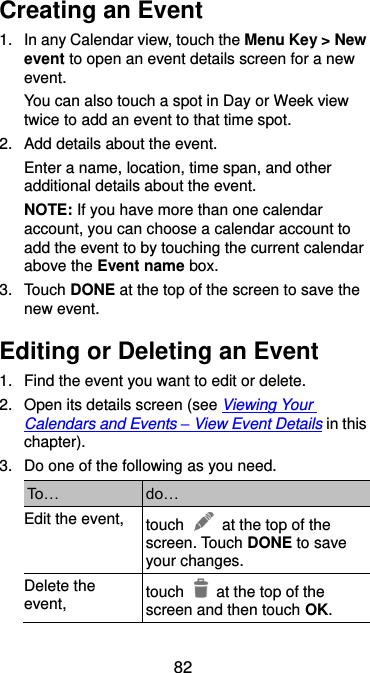  82 Creating an Event 1.  In any Calendar view, touch the Menu Key &gt; New event to open an event details screen for a new event. You can also touch a spot in Day or Week view twice to add an event to that time spot. 2.  Add details about the event. Enter a name, location, time span, and other additional details about the event.   NOTE: If you have more than one calendar account, you can choose a calendar account to add the event to by touching the current calendar above the Event name box. 3.  Touch DONE at the top of the screen to save the new event. Editing or Deleting an Event 1.  Find the event you want to edit or delete. 2.  Open its details screen (see Viewing Your Calendars and Events – View Event Details in this chapter). 3.  Do one of the following as you need. To… do… Edit the event, touch    at the top of the screen. Touch DONE to save your changes. Delete the event, touch    at the top of the screen and then touch OK. 