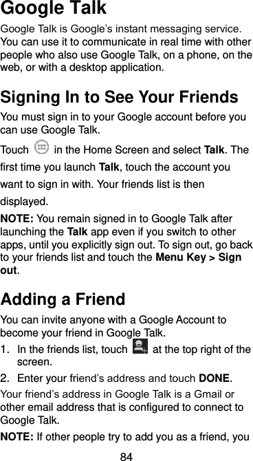  84 Google Talk   Google Talk is Google’s instant messaging service. You can use it to communicate in real time with other people who also use Google Talk, on a phone, on the web, or with a desktop application. Signing In to See Your Friends You must sign in to your Google account before you can use Google Talk.   Touch    in the Home Screen and select Talk. The first time you launch Talk, touch the account you want to sign in with. Your friends list is then displayed.   NOTE: You remain signed in to Google Talk after launching the Talk app even if you switch to other apps, until you explicitly sign out. To sign out, go back to your friends list and touch the Menu Key &gt; Sign out. Adding a Friend You can invite anyone with a Google Account to become your friend in Google Talk. 1. In the friends list, touch    at the top right of the screen.   2. Enter your friend’s address and touch DONE. Your friend’s address in Google Talk is a Gmail or other email address that is configured to connect to Google Talk. NOTE: If other people try to add you as a friend, you 