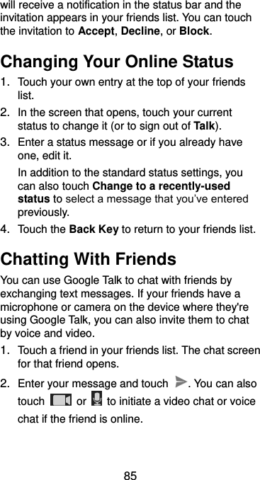  85 will receive a notification in the status bar and the invitation appears in your friends list. You can touch the invitation to Accept, Decline, or Block. Changing Your Online Status 1. Touch your own entry at the top of your friends list. 2. In the screen that opens, touch your current status to change it (or to sign out of Talk). 3. Enter a status message or if you already have one, edit it. In addition to the standard status settings, you can also touch Change to a recently-used status to select a message that you’ve entered previously. 4. Touch the Back Key to return to your friends list. Chatting With Friends You can use Google Talk to chat with friends by exchanging text messages. If your friends have a microphone or camera on the device where they&apos;re using Google Talk, you can also invite them to chat by voice and video. 1. Touch a friend in your friends list. The chat screen for that friend opens. 2. Enter your message and touch  . You can also touch    or    to initiate a video chat or voice chat if the friend is online. 