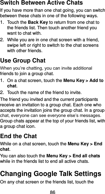  86 Switch Between Active Chats If you have more than one chat going, you can switch between these chats in one of the following ways. 1. Touch the Back Key to return from one chat to the friends list. Then touch another friend you want to chat with. 2. While you are in one chat screen with a friend, swipe left or right to switch to the chat screens with other friends. Use Group Chat When you’re chatting, you can invite additional friends to join a group chat. 1. On a chat screen, touch the Menu Key &gt; Add to chat. 2. Touch the name of the friend to invite. The friend you invited and the current participants receive an invitation to a group chat. Each one who accepts the invitation joins the group chat. In a group chat, everyone can see everyone else’s messages. Group chats appear at the top of your friends list, with a group chat icon. End the Chat While on a chat screen, touch the Menu Key &gt; End chat. You can also touch the Menu Key &gt; End all chats while in the friends list to end all active chats. Changing Google Talk Settings On any chat screen or the friends list, touch the 