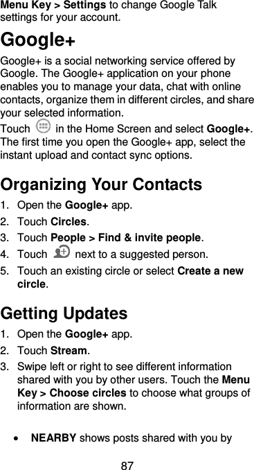  87 Menu Key &gt; Settings to change Google Talk settings for your account. Google+ Google+ is a social networking service offered by Google. The Google+ application on your phone enables you to manage your data, chat with online contacts, organize them in different circles, and share your selected information. Touch   in the Home Screen and select Google+. The first time you open the Google+ app, select the instant upload and contact sync options. Organizing Your Contacts 1.  Open the Google+ app. 2.  Touch Circles. 3.  Touch People &gt; Find &amp; invite people. 4.  Touch    next to a suggested person. 5.  Touch an existing circle or select Create a new circle. Getting Updates 1.  Open the Google+ app. 2.  Touch Stream. 3.  Swipe left or right to see different information shared with you by other users. Touch the Menu Key &gt; Choose circles to choose what groups of information are shown.   NEARBY shows posts shared with you by 