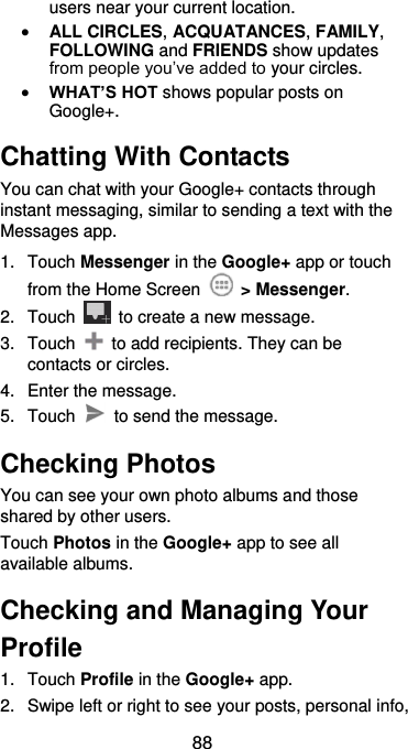  88 users near your current location.  ALL CIRCLES, ACQUATANCES, FAMILY, FOLLOWING and FRIENDS show updates from people you’ve added to your circles.  WHAT’S HOT shows popular posts on Google+. Chatting With Contacts You can chat with your Google+ contacts through instant messaging, similar to sending a text with the Messages app. 1.  Touch Messenger in the Google+ app or touch from the Home Screen    &gt; Messenger. 2.  Touch    to create a new message. 3.  Touch    to add recipients. They can be contacts or circles. 4.  Enter the message. 5.  Touch    to send the message. Checking Photos You can see your own photo albums and those shared by other users. Touch Photos in the Google+ app to see all available albums. Checking and Managing Your Profile 1.  Touch Profile in the Google+ app. 2.  Swipe left or right to see your posts, personal info, 