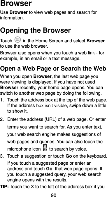  90 Browser Use Browser to view web pages and search for information. Opening the Browser Touch    in the Home Screen and select Browser to use the web browser. Browser also opens when you touch a web link - for example, in an email or a text message.   Open a Web Page or Search the Web When you open Browser, the last web page you were viewing is displayed. If you have not used Browser recently, your home page opens. You can switch to another web page by doing the following. 1.  Touch the address box at the top of the web page. If the address box isn’t visible, swipe down a little to show it. 2.  Enter the address (URL) of a web page. Or enter terms you want to search for. As you enter text, your web search engine makes suggestions of web pages and queries. You can also touch the microphone icon    to search by voice. 3.  Touch a suggestion or touch Go on the keyboard.   If you touch a suggested page or enter an address and touch Go, that web page opens. If you touch a suggested query, your web search engine opens with the results. TIP: Touch the X to the left of the address box if you 