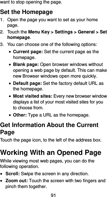  91 want to stop opening the page. Set the Homepage 1.  Open the page you want to set as your home page. 2.  Touch the Menu Key &gt; Settings &gt; General &gt; Set homepage. 3.  You can choose one of the following options:    Current page: Set the current page as the homepage.  Blank page: Open browser windows without opening a web page by default. This can make new Browser windows open more quickly.  Default page: Set the factory default URL as the homepage.  Most visited sites: Every new browser window displays a list of your most visited sites for you to choose from.  Other: Type a URL as the homepage. Get Information About the Current Page Touch the page icon, to the left of the address box. Working With an Opened Page While viewing most web pages, you can do the following operation.  Scroll: Swipe the screen in any direction.  Zoom out: Touch the screen with two fingers and pinch them together. 