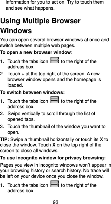  93 information for you to act on. Try to touch them and see what happens. Using Multiple Browser Windows You can open several browser windows at once and switch between multiple web pages. To open a new browser window: 1.  Touch the tabs icon    to the right of the address box. 2.  Touch + at the top right of the screen. A new browser window opens and the homepage is loaded. To switch between windows: 1.  Touch the tabs icon    to the right of the address box. 2.  Swipe vertically to scroll through the list of opened tabs. 3.  Touch the thumbnail of the window you want to open. TIP: Swipe a thumbnail horizontally or touch its X to close the window. Touch X on the top right of the screen to close all windows. To use incognito window for privacy browsing: Pages you view in incognito windows won’t appear in your browsing history or search history. No trace will be left on your device once you close the window. 1.  Touch the tabs icon    to the right of the address box. 