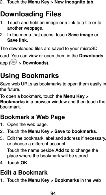  94 2.  Touch the Menu Key &gt; New incognito tab. Downloading Files 1.  Touch and hold an image or a link to a file or to another webpage.   2.  In the menu that opens, touch Save image or Save link. The downloaded files are saved to your microSD card. You can view or open them in the Downloads app (  &gt; Downloads). Using Bookmarks Save web URLs as bookmarks to open them easily in the future. To open a bookmark, touch the Menu Key &gt; Bookmarks in a browser window and then touch the bookmark. Bookmark a Web Page 1.  Open the web page. 2.  Touch the Menu Key &gt; Save to bookmarks. 3.  Edit the bookmark label and address if necessary, or choose a different account. Touch the name beside Add to to change the place where the bookmark will be stored. 4.  Touch OK. Edit a Bookmark 1.  Touch the Menu Key &gt; Bookmarks in the web 