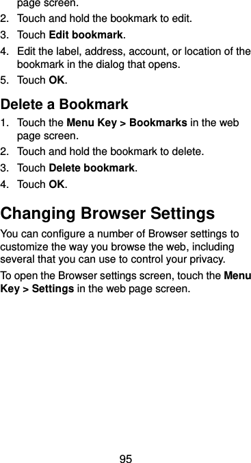  95 page screen. 2.  Touch and hold the bookmark to edit. 3.  Touch Edit bookmark. 4.  Edit the label, address, account, or location of the bookmark in the dialog that opens. 5.  Touch OK. Delete a Bookmark 1.  Touch the Menu Key &gt; Bookmarks in the web page screen. 2.  Touch and hold the bookmark to delete. 3.  Touch Delete bookmark. 4.  Touch OK. Changing Browser Settings You can configure a number of Browser settings to customize the way you browse the web, including several that you can use to control your privacy. To open the Browser settings screen, touch the Menu Key &gt; Settings in the web page screen.  
