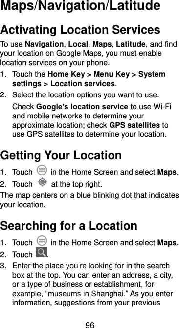  96 Maps/Navigation/Latitude Activating Location Services To use Navigation, Local, Maps, Latitude, and find your location on Google Maps, you must enable location services on your phone. 1.  Touch the Home Key &gt; Menu Key &gt; System settings &gt; Location services. 2.  Select the location options you want to use. Check Google’s location service to use Wi-Fi and mobile networks to determine your approximate location; check GPS satellites to use GPS satellites to determine your location. Getting Your Location 1.  Touch   in the Home Screen and select Maps. 2.  Touch    at the top right. The map centers on a blue blinking dot that indicates your location. Searching for a Location 1.  Touch    in the Home Screen and select Maps. 2.  Touch  . 3.  Enter the place you’re looking for in the search box at the top. You can enter an address, a city, or a type of business or establishment, for example, “museums in Shanghai.” As you enter information, suggestions from your previous 