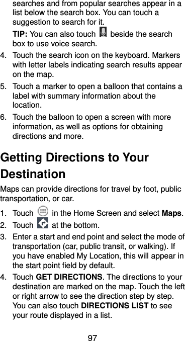  97 searches and from popular searches appear in a list below the search box. You can touch a suggestion to search for it. TIP: You can also touch    beside the search box to use voice search. 4.  Touch the search icon on the keyboard. Markers with letter labels indicating search results appear on the map. 5.  Touch a marker to open a balloon that contains a label with summary information about the location. 6.  Touch the balloon to open a screen with more information, as well as options for obtaining directions and more. Getting Directions to Your Destination Maps can provide directions for travel by foot, public transportation, or car.   1.  Touch    in the Home Screen and select Maps. 2.  Touch    at the bottom. 3.  Enter a start and end point and select the mode of transportation (car, public transit, or walking). If you have enabled My Location, this will appear in the start point field by default. 4.  Touch GET DIRECTIONS. The directions to your destination are marked on the map. Touch the left or right arrow to see the direction step by step. You can also touch DIRECTIONS LIST to see your route displayed in a list. 