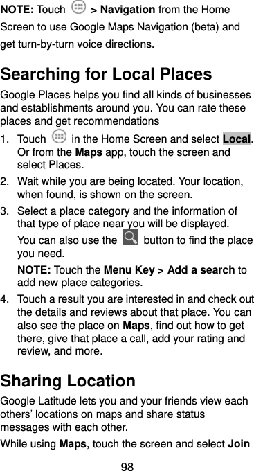 98 NOTE: Touch    &gt; Navigation from the Home Screen to use Google Maps Navigation (beta) and get turn-by-turn voice directions. Searching for Local Places Google Places helps you find all kinds of businesses and establishments around you. You can rate these places and get recommendations 1.  Touch    in the Home Screen and select Local. Or from the Maps app, touch the screen and select Places.   2.  Wait while you are being located. Your location, when found, is shown on the screen. 3.  Select a place category and the information of that type of place near you will be displayed. You can also use the    button to find the place you need. NOTE: Touch the Menu Key &gt; Add a search to add new place categories. 4.  Touch a result you are interested in and check out the details and reviews about that place. You can also see the place on Maps, find out how to get there, give that place a call, add your rating and review, and more. Sharing Location Google Latitude lets you and your friends view each others’ locations on maps and share status messages with each other.   While using Maps, touch the screen and select Join 