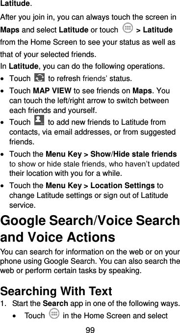  99 Latitude. After you join in, you can always touch the screen in Maps and select Latitude or touch    &gt; Latitude from the Home Screen to see your status as well as that of your selected friends. In Latitude, you can do the following operations.  Touch    to refresh friends’ status.  Touch MAP VIEW to see friends on Maps. You can touch the left/right arrow to switch between each friends and yourself.  Touch    to add new friends to Latitude from contacts, via email addresses, or from suggested friends.  Touch the Menu Key &gt; Show/Hide stale friends to show or hide stale friends, who haven’t updated their location with you for a while.  Touch the Menu Key &gt; Location Settings to change Latitude settings or sign out of Latitude service. Google Search/Voice Search and Voice Actions You can search for information on the web or on your phone using Google Search. You can also search the web or perform certain tasks by speaking. Searching With Text 1.  Start the Search app in one of the following ways.  Touch    in the Home Screen and select 