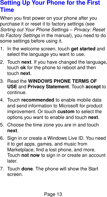  Page 13 Setting Up Your Phone for the First Time   When you first power on your phone after you purchase it or reset it to factory settings (see Sorting out Your Phone Settings – Privacy: Reset to Factory Settings in the manual), you need to do some settings before using it. 1.  In the welcome screen, touch get started and select the language you want to use. 2.  Touch next. If you have changed the language, touch ok for the phone to reboot and then touch next. 3. Read the WINDOWS PHONE TERMS OF USE and Privacy Statement. Touch accept to continue. 4.  Touch recommended to enable mobile data and send information to Microsoft for product improvement. Or touch custom to select the options you want to enable and touch next. 5.  Choose the time zone you are in and touch next. 6.  Sign in or create a Windows Live ID. You need it to get apps, games, and music from Marketplace, find a lost phone, and more. Touch not now to sign in or create an account later. 7.  Touch done. The phone will show the Start screen. 