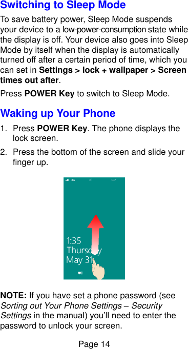  Page 14 Switching to Sleep Mode To save battery power, Sleep Mode suspends your device to a low-power-consumption state while the display is off. Your device also goes into Sleep Mode by itself when the display is automatically turned off after a certain period of time, which you can set in Settings &gt; lock + wallpaper &gt; Screen times out after.   Press POWER Key to switch to Sleep Mode. Waking up Your Phone 1.  Press POWER Key. The phone displays the lock screen. 2.  Press the bottom of the screen and slide your finger up.  NOTE: If you have set a phone password (see Sorting out Your Phone Settings – Security Settings in the manual) you’ll need to enter the password to unlock your screen. 