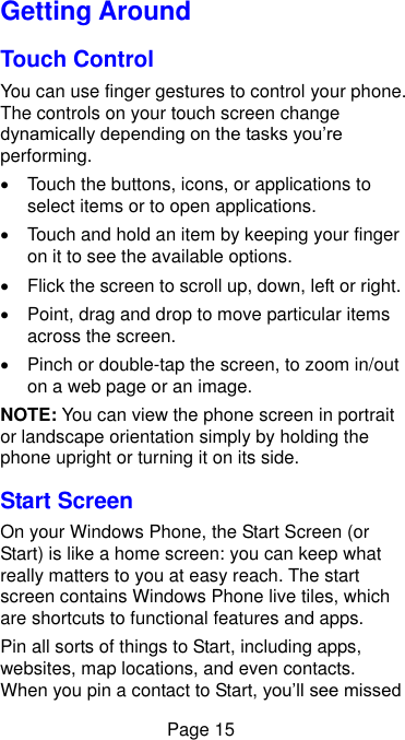  Page 15 Getting Around Touch Control You can use finger gestures to control your phone. The controls on your touch screen change dynamically depending on the tasks you’re performing.   Touch the buttons, icons, or applications to select items or to open applications.   Touch and hold an item by keeping your finger on it to see the available options.   Flick the screen to scroll up, down, left or right.   Point, drag and drop to move particular items across the screen.   Pinch or double-tap the screen, to zoom in/out on a web page or an image. NOTE: You can view the phone screen in portrait or landscape orientation simply by holding the phone upright or turning it on its side.   Start Screen On your Windows Phone, the Start Screen (or Start) is like a home screen: you can keep what really matters to you at easy reach. The start screen contains Windows Phone live tiles, which are shortcuts to functional features and apps.   Pin all sorts of things to Start, including apps, websites, map locations, and even contacts. When you pin a contact to Start, you’ll see missed 