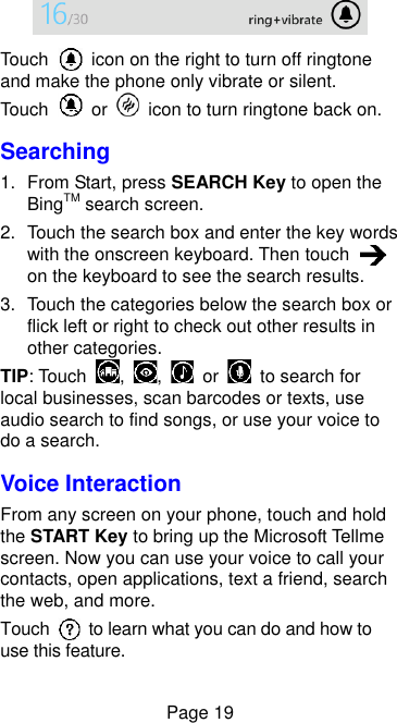  Page 19  Touch    icon on the right to turn off ringtone and make the phone only vibrate or silent. Touch    or    icon to turn ringtone back on. Searching 1.  From Start, press SEARCH Key to open the BingTM search screen. 2.  Touch the search box and enter the key words with the onscreen keyboard. Then touch   on the keyboard to see the search results. 3.  Touch the categories below the search box or flick left or right to check out other results in other categories. TIP: Touch  ,  ,    or    to search for local businesses, scan barcodes or texts, use audio search to find songs, or use your voice to do a search. Voice Interaction From any screen on your phone, touch and hold the START Key to bring up the Microsoft Tellme screen. Now you can use your voice to call your contacts, open applications, text a friend, search the web, and more. Touch    to learn what you can do and how to use this feature. 