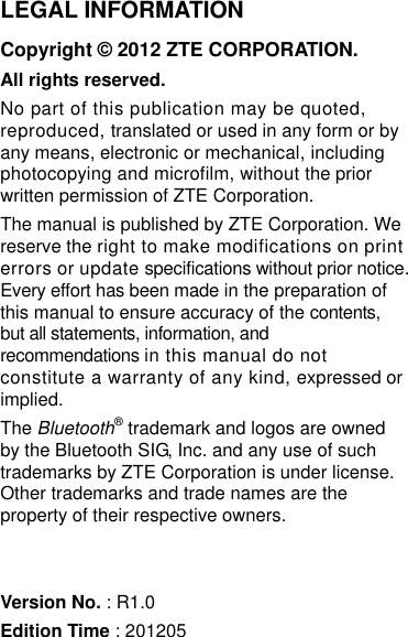   LEGAL INFORMATION Copyright © 2012 ZTE CORPORATION. All rights reserved. No part of this publication may be quoted, reproduced, translated or used in any form or by any means, electronic or mechanical, including photocopying and microfilm, without the prior written permission of ZTE Corporation. The manual is published by ZTE Corporation. We reserve the right to make modifications on print errors or update specifications without prior notice. Every effort has been made in the preparation of this manual to ensure accuracy of the contents, but all statements, information, and recommendations in this manual do not constitute a warranty of any kind, expressed or implied. The Bluetooth® trademark and logos are owned by the Bluetooth SIG, Inc. and any use of such trademarks by ZTE Corporation is under license. Other trademarks and trade names are the property of their respective owners.   Version No. : R1.0 Edition Time : 201205