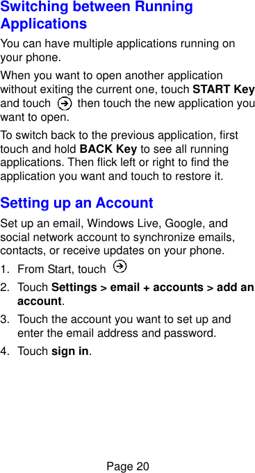  Page 20 Switching between Running Applications You can have multiple applications running on your phone.   When you want to open another application without exiting the current one, touch START Key and touch    then touch the new application you want to open. To switch back to the previous application, first touch and hold BACK Key to see all running applications. Then flick left or right to find the application you want and touch to restore it. Setting up an Account Set up an email, Windows Live, Google, and social network account to synchronize emails, contacts, or receive updates on your phone. 1.  From Start, touch   2.  Touch Settings &gt; email + accounts &gt; add an account. 3.  Touch the account you want to set up and enter the email address and password. 4.  Touch sign in. 