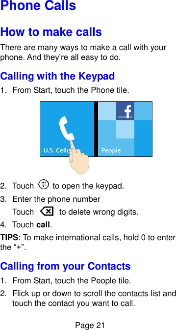  Page 21 Phone Calls How to make calls There are many ways to make a call with your phone. And they’re all easy to do. Calling with the Keypad 1.  From Start, touch the Phone tile.  2.  Touch    to open the keypad. 3.  Enter the phone number   Touch    to delete wrong digits. 4.  Touch call. TIPS: To make international calls, hold 0 to enter the “+”. Calling from your Contacts 1.  From Start, touch the People tile. 2.  Flick up or down to scroll the contacts list and touch the contact you want to call. 