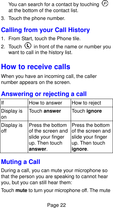  Page 22 You can search for a contact by touching   at the bottom of the contact list. 3.  Touch the phone number. Calling from your Call History 1.  From Start, touch the Phone tile. 2.  Touch    in front of the name or number you want to call in the history list. How to receive calls When you have an incoming call, the caller number appears on the screen.   Answering or rejecting a call If How to answer How to reject Display is on Touch answer Touch ignore Display is off Press the bottom of the screen and slide your finger up. Then touch answer. Press the bottom of the screen and slide your finger up. Then touch ignore. Muting a Call During a call, you can mute your microphone so that the person you are speaking to cannot hear you, but you can still hear them: Touch mute to turn your microphone off. The mute 