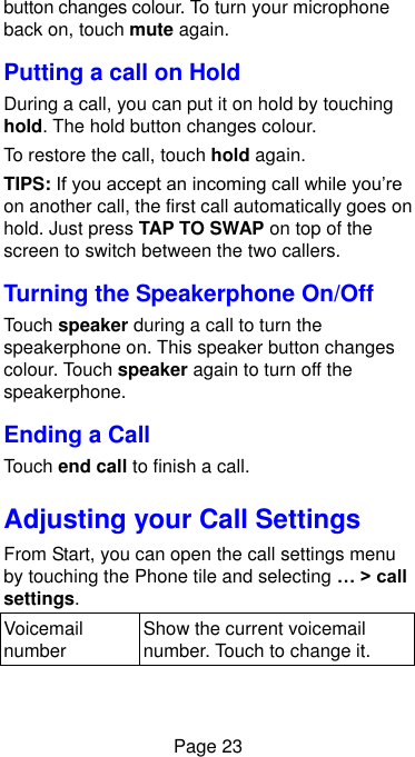  Page 23 button changes colour. To turn your microphone back on, touch mute again. Putting a call on Hold During a call, you can put it on hold by touching hold. The hold button changes colour. To restore the call, touch hold again. TIPS: If you accept an incoming call while you’re on another call, the first call automatically goes on hold. Just press TAP TO SWAP on top of the screen to switch between the two callers. Turning the Speakerphone On/Off Touch speaker during a call to turn the speakerphone on. This speaker button changes colour. Touch speaker again to turn off the speakerphone.   Ending a Call Touch end call to finish a call. Adjusting your Call Settings From Start, you can open the call settings menu by touching the Phone tile and selecting … &gt; call settings.   Voicemail number Show the current voicemail number. Touch to change it. 