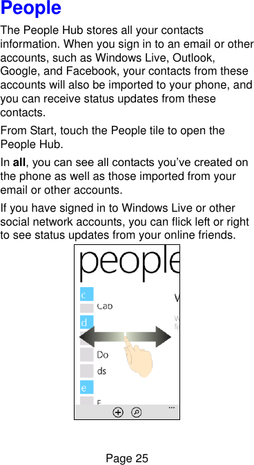  Page 25 People The People Hub stores all your contacts information. When you sign in to an email or other accounts, such as Windows Live, Outlook, Google, and Facebook, your contacts from these accounts will also be imported to your phone, and you can receive status updates from these contacts. From Start, touch the People tile to open the People Hub. In all, you can see all contacts you’ve created on the phone as well as those imported from your email or other accounts. If you have signed in to Windows Live or other social network accounts, you can flick left or right to see status updates from your online friends.  
