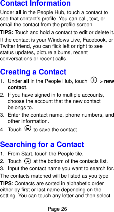  Page 26 Contact Information Under all in the People Hub, touch a contact to see that contact’s profile. You can call, text, or email the contact from the profile screen. TIPS: Touch and hold a contact to edit or delete it. If the contact is your Windows Live, Facebook, or Twitter friend, you can flick left or right to see status updates, picture albums, recent conversations or recent calls. Creating a Contact 1.  Under all in the People Hub, touch    &gt; new contact. 2. If you have signed in to multiple accounts, choose the account that the new contact belongs to. 3.  Enter the contact name, phone numbers, and other information.   4.  Touch    to save the contact. Searching for a Contact 1.  From Start, touch the People tile. 2.  Touch    at the bottom of the contacts list. 3. Input the contact name you want to search for. The contacts matched will be listed as you type. TIPS: Contacts are sorted in alphabetic order either by first or last name depending on the setting. You can touch any letter and then select 
